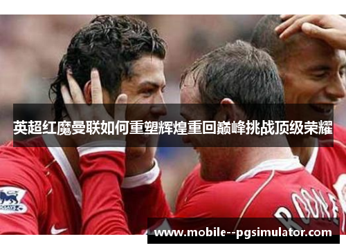 英超红魔曼联如何重塑辉煌重回巅峰挑战顶级荣耀 英超红魔曼联如何重塑辉煌重回巅峰挑战顶级荣耀