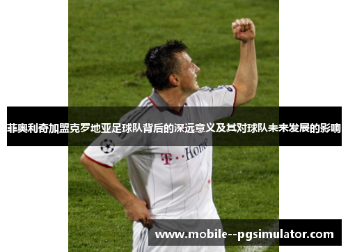 菲奥利奇加盟克罗地亚足球队背后的深远意义及其对球队未来发展的影响 菲奥利奇加盟克罗地亚足球队背后的深远意义及其对球队未来发展的影响