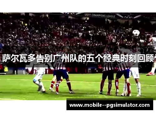 萨尔瓦多告别广州队的五个经典时刻回顾 萨尔瓦多告别广州队的五个经典时刻回顾