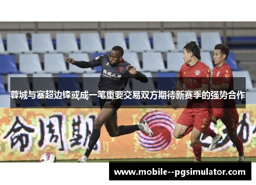 蓉城与塞超边锋或成一笔重要交易双方期待新赛季的强势合作 蓉城与塞超边锋或成一笔重要交易双方期待新赛季的强势合作