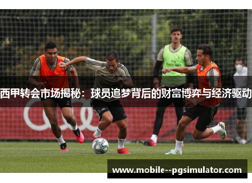 西甲转会市场揭秘：球员追梦背后的财富博弈与经济驱动