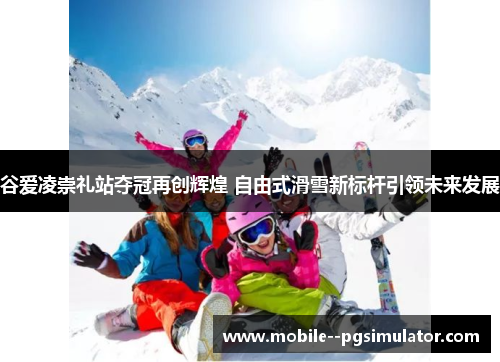 谷爱凌崇礼站夺冠再创辉煌 自由式滑雪新标杆引领未来发展