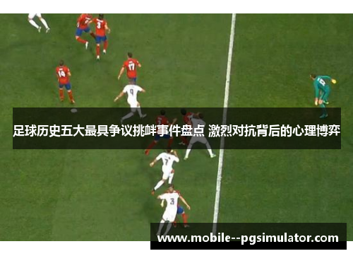 足球历史五大最具争议挑衅事件盘点 激烈对抗背后的心理博弈
