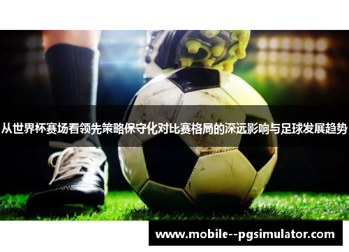 从世界杯赛场看领先策略保守化对比赛格局的深远影响与足球发展趋势