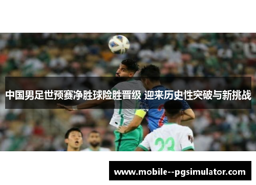 中国男足世预赛净胜球险胜晋级 迎来历史性突破与新挑战