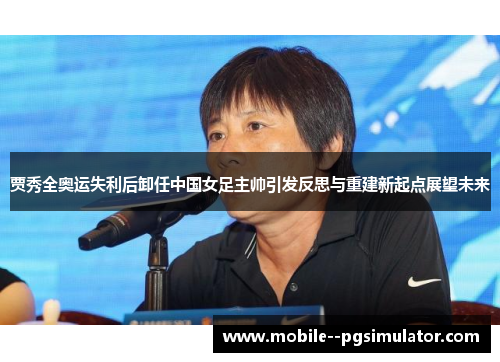 贾秀全奥运失利后卸任中国女足主帅引发反思与重建新起点展望未来